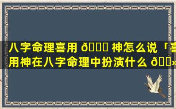 八字命理喜用 🐅 神怎么说「喜用神在八字命理中扮演什么 🌻 角色」